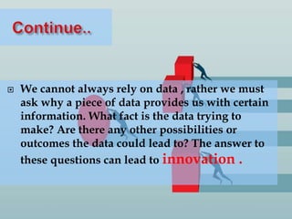  We cannot always rely on data , rather we must
ask why a piece of data provides us with certain
information. What fact is the data trying to
make? Are there any other possibilities or
outcomes the data could lead to? The answer to
these questions can lead to innovation .
 