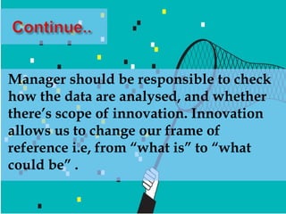Manager should be responsible to check
how the data are analysed, and whether
there’s scope of innovation. Innovation
allows us to change our frame of
reference i.e, from “what is” to “what
could be” .
 