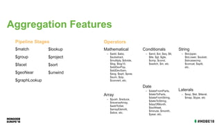 $match
$group
$facet
$geoNear
$graphLookup
Pipeline Stages
Mathematical
– $add, $abs,
$substract,
$multiply, $divide,
$log, $log10,
$stdDevPop,
$stdDevSam,
$avg, $sqrt, $pow,
$sum, $zip,
$convert, etc.
Array
– $push, $reduce,
$reverseArray,
$addToSet,
$arrayElemAt,
$slice, etc.
Operators
$lookup
$project
$sort
$unwind
Conditionals
– $and, $or, $eq, $lt,
$lte, $gt, $gte,
$cmp, $cond,
$switch, $in, etc
Date
– $dateFromParts,
$dateToParts,
$dateFromString,
$dateToString,
$dayOfMonth,
$isoWeek,
$minute, $month,
$year, etc.
String
– $toUpper,
$toLower, $substr,
$strcasecmp,
$concat, $split,
etc.
Laterals
– $exp, $let, $literal,
$map, $type, etc
Aggregation Features
 