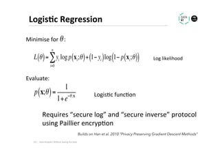 Logis1c	Regression	
p x;θ( )=
1
1+e−θ.x
L θ( )= yi logp xi;θ( )+ 1− yi( )
i=0
n
∑ log 1− p xi;θ( )( )
Logis.c	func.on	
Log	likelihood	
Minimise	for				:	
Evaluate:	
θ
Requires	“secure	log”	and	“secure	inverse”	protocol		
using	Paillier	encryp.on	
29	|	 Data	Analy.cs	Without	Seeing	the	Data	
Builds on Han et al. 2010 “Privacy Preserving Gradient Descent Methods”
 