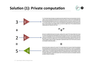 Solu1on	(1):	Private	computa1on	
3	 E	
71175935987496430338623223060201843925208459762815635262949815592595
16861516633702469933935260534155369128712003211669147527394965883186
98743040588706948658192655353713280945959536474253285115856347911583
77797185627083578174160157299579445890692023902698424427665636040729
38327792655060957281939887206011322264791188672934779233385835564950
538042608146734818512597109…..........	
65535371328094595953647425328511585634791158377797185627083578174160
15729957944589069202390269842442766563604072976104138715920619699952
17697451818900805720754176976456091364980410538327792655060957281939
88720601132226479118867293477923338583556495053804260814673481851259
70093558089132685793389213865608731685640953069735077874534452166343
33195600873200349632089…....	
2	 E	
+	 “+”	
95364742532851158563479115837779718562708357817416015729957944589069
20239026984244276656360407297610413871592061969995217697451818900805
11886729347792333858355649505380426081467348185125971095628099782109
58956224480113528398128884692700462576308469655060770093558089132685
79338921386560873168564095306973507787453445216634333195600873200349
632089270046257630846…....	
D	5	
=	
=	Data	Analy.cs	Without	Seeing	the	Data	9	|	
 