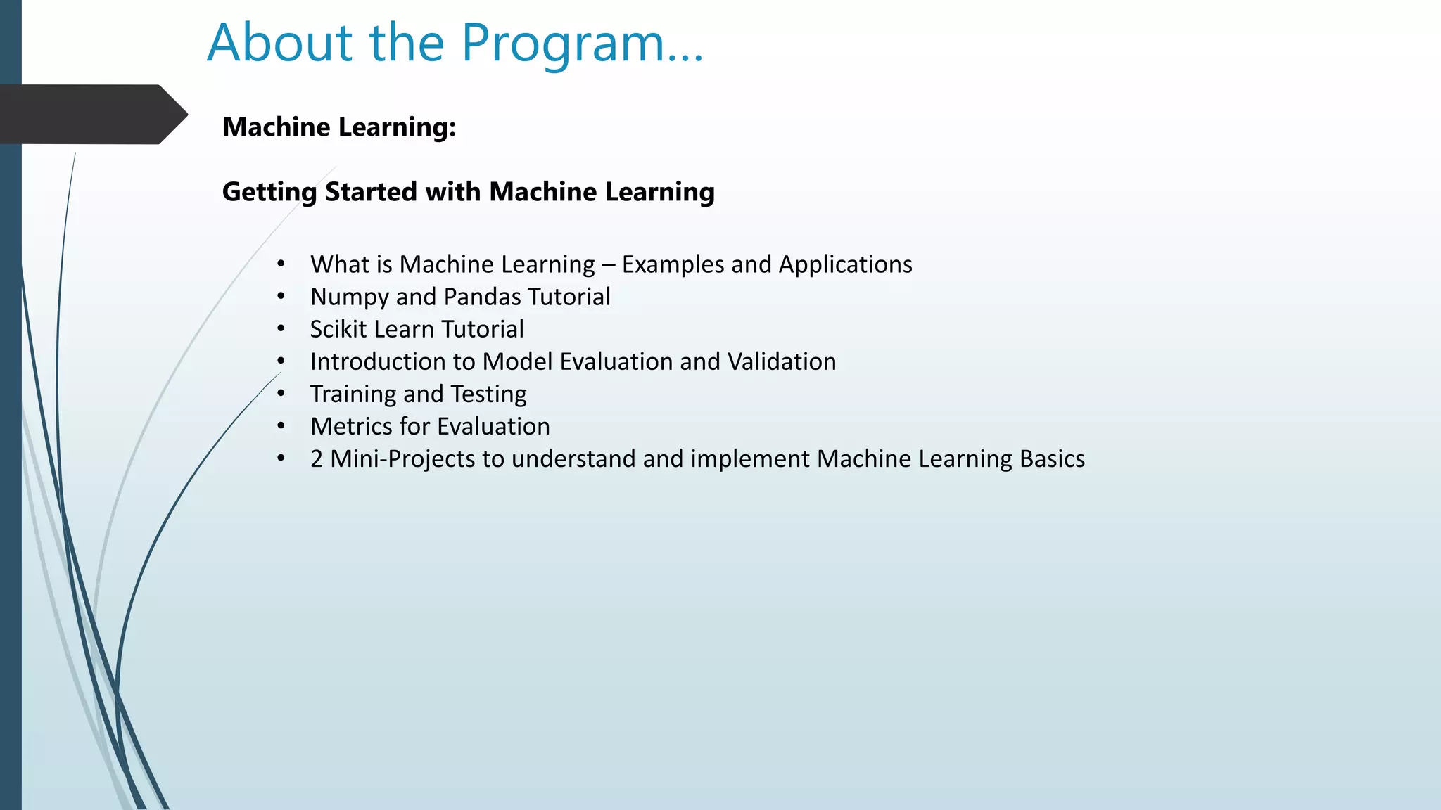 About the Program…
Machine Learning:
Getting Started with Machine Learning
• What is Machine Learning – Examples and Applications
• Numpy and Pandas Tutorial
• Scikit Learn Tutorial
• Introduction to Model Evaluation and Validation
• Training and Testing
• Metrics for Evaluation
• 2 Mini-Projects to understand and implement Machine Learning Basics
 