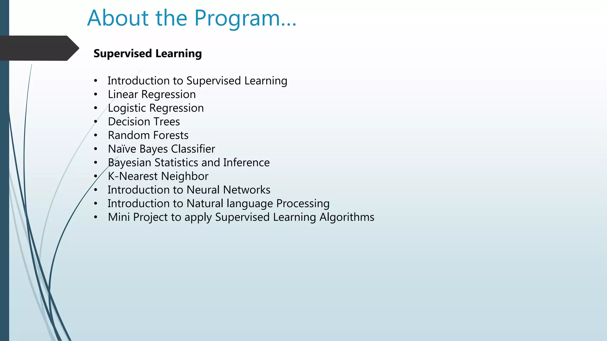 About the Program…
Supervised Learning
• Introduction to Supervised Learning
• Linear Regression
• Logistic Regression
• Decision Trees
• Random Forests
• Naïve Bayes Classifier
• Bayesian Statistics and Inference
• K-Nearest Neighbor
• Introduction to Neural Networks
• Introduction to Natural language Processing
• Mini Project to apply Supervised Learning Algorithms
 