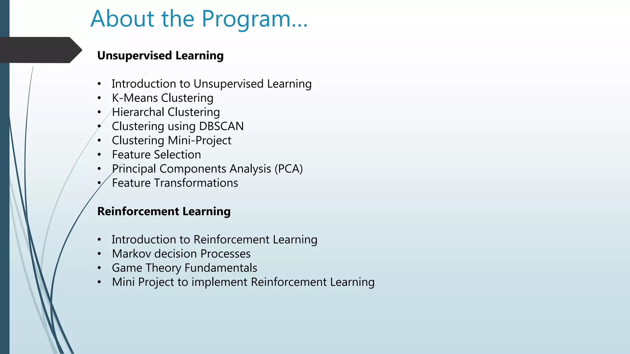 About the Program…
Unsupervised Learning
• Introduction to Unsupervised Learning
• K-Means Clustering
• Hierarchal Clustering
• Clustering using DBSCAN
• Clustering Mini-Project
• Feature Selection
• Principal Components Analysis (PCA)
• Feature Transformations
Reinforcement Learning
• Introduction to Reinforcement Learning
• Markov decision Processes
• Game Theory Fundamentals
• Mini Project to implement Reinforcement Learning
 