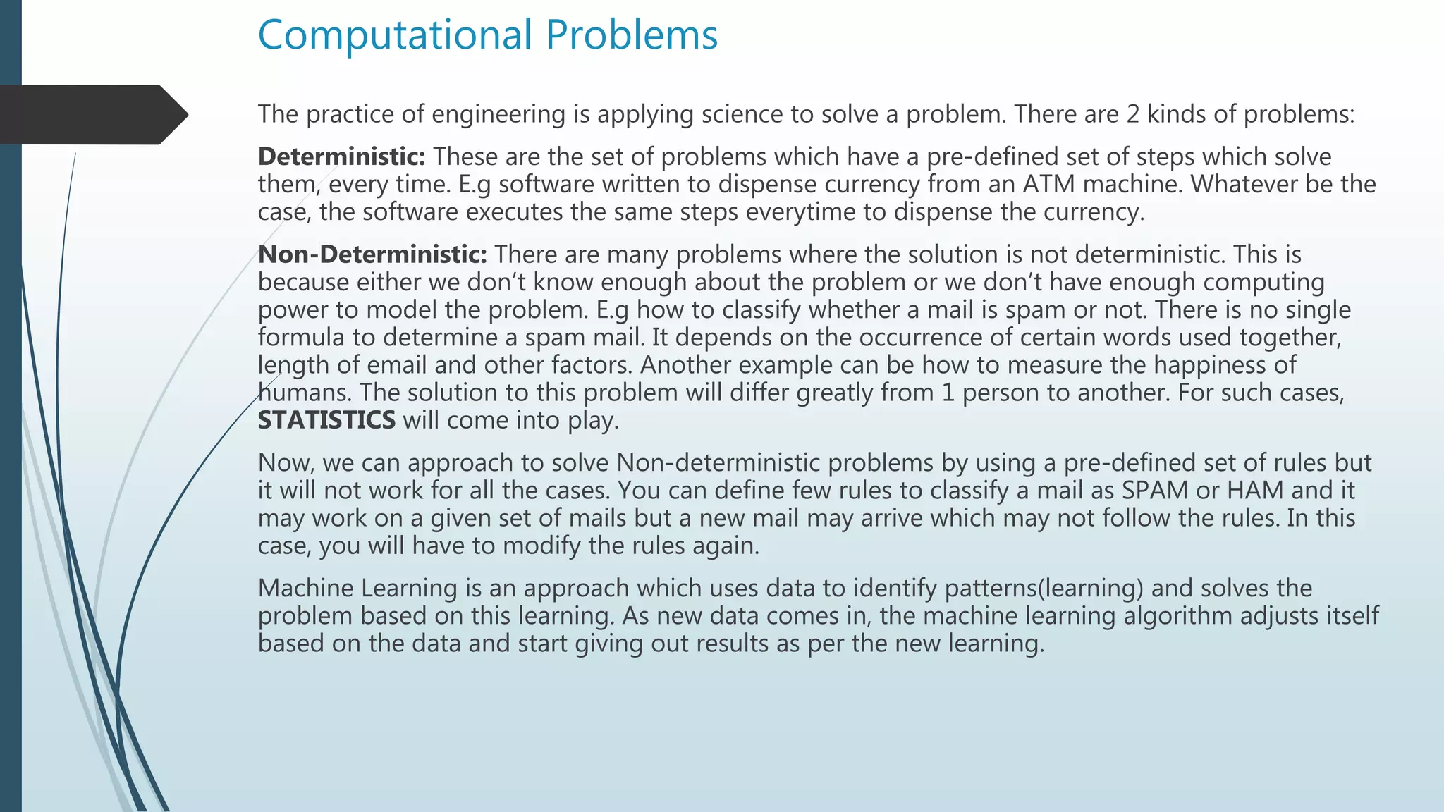 Computational Problems
The practice of engineering is applying science to solve a problem. There are 2 kinds of problems:
Deterministic: These are the set of problems which have a pre-defined set of steps which solve
them, every time. E.g software written to dispense currency from an ATM machine. Whatever be the
case, the software executes the same steps everytime to dispense the currency.
Non-Deterministic: There are many problems where the solution is not deterministic. This is
because either we don’t know enough about the problem or we don’t have enough computing
power to model the problem. E.g how to classify whether a mail is spam or not. There is no single
formula to determine a spam mail. It depends on the occurrence of certain words used together,
length of email and other factors. Another example can be how to measure the happiness of
humans. The solution to this problem will differ greatly from 1 person to another. For such cases,
STATISTICS will come into play.
Now, we can approach to solve Non-deterministic problems by using a pre-defined set of rules but
it will not work for all the cases. You can define few rules to classify a mail as SPAM or HAM and it
may work on a given set of mails but a new mail may arrive which may not follow the rules. In this
case, you will have to modify the rules again.
Machine Learning is an approach which uses data to identify patterns(learning) and solves the
problem based on this learning. As new data comes in, the machine learning algorithm adjusts itself
based on the data and start giving out results as per the new learning.
 