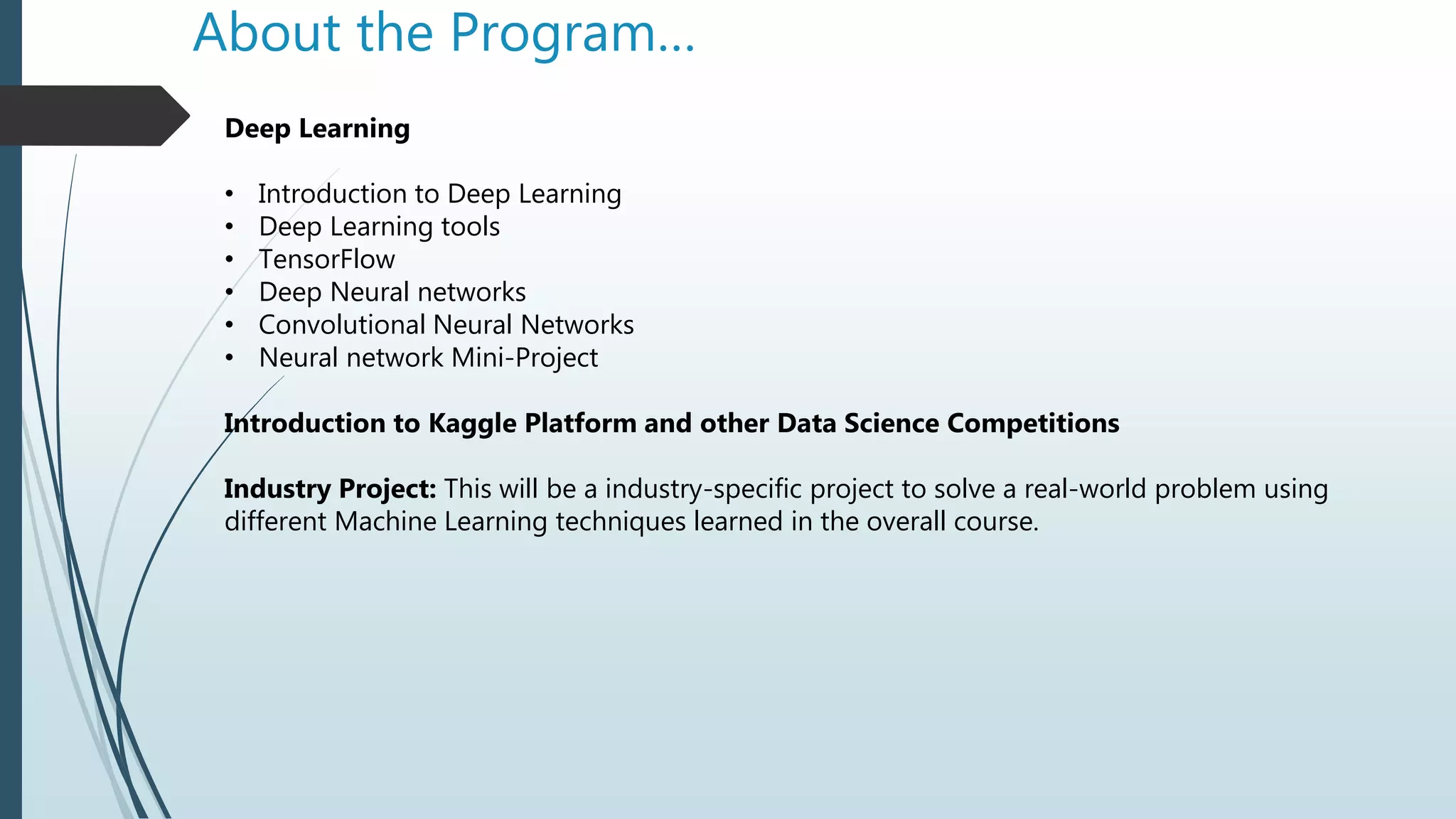 About the Program…
Deep Learning
• Introduction to Deep Learning
• Deep Learning tools
• TensorFlow
• Deep Neural networks
• Convolutional Neural Networks
• Neural network Mini-Project
Introduction to Kaggle Platform and other Data Science Competitions
Industry Project: This will be a industry-specific project to solve a real-world problem using
different Machine Learning techniques learned in the overall course.
 