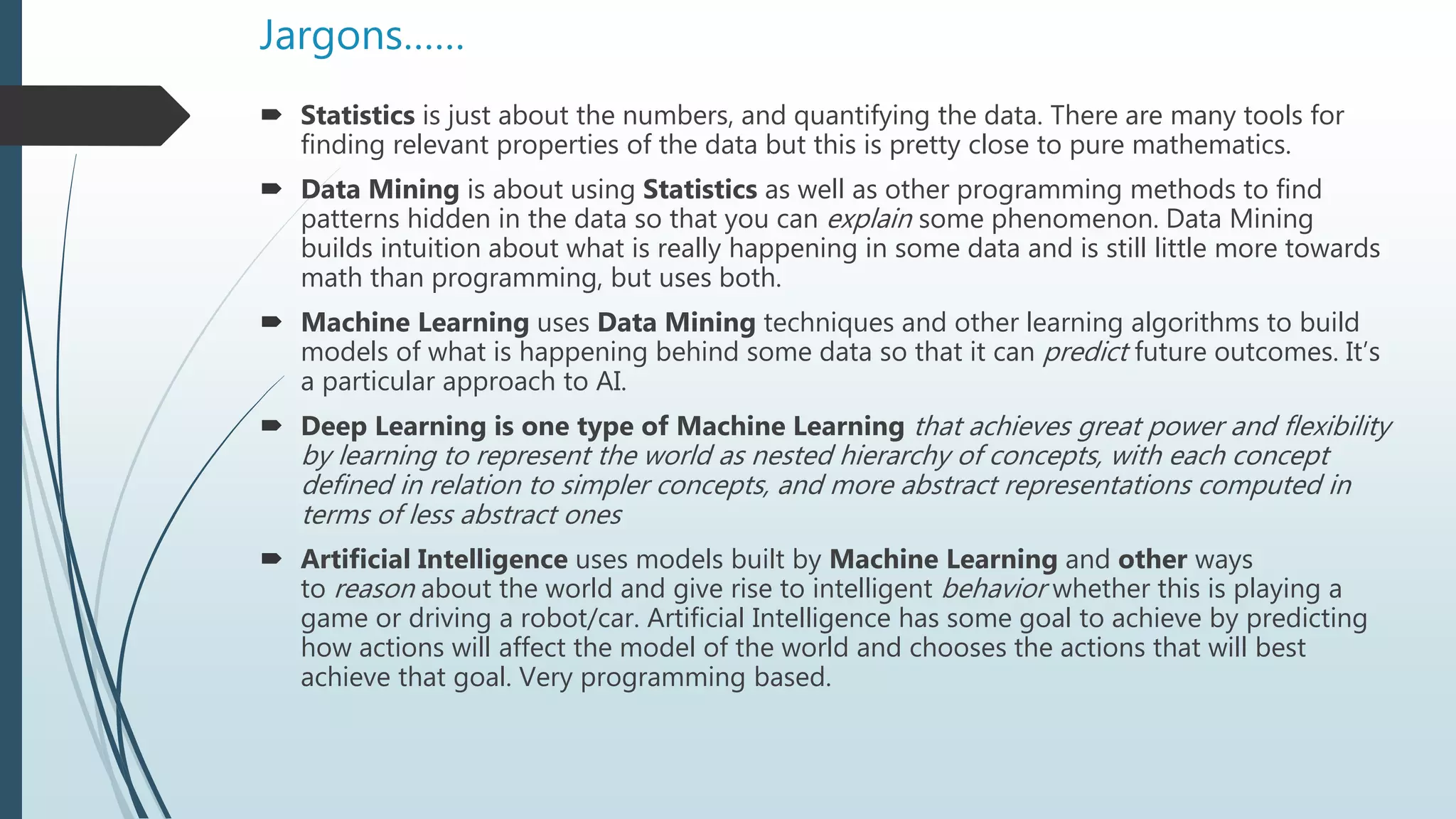 Jargons……
 Statistics is just about the numbers, and quantifying the data. There are many tools for
finding relevant properties of the data but this is pretty close to pure mathematics.
 Data Mining is about using Statistics as well as other programming methods to find
patterns hidden in the data so that you can explain some phenomenon. Data Mining
builds intuition about what is really happening in some data and is still little more towards
math than programming, but uses both.
 Machine Learning uses Data Mining techniques and other learning algorithms to build
models of what is happening behind some data so that it can predict future outcomes. It’s
a particular approach to AI.
 Deep Learning is one type of Machine Learning that achieves great power and flexibility
by learning to represent the world as nested hierarchy of concepts, with each concept
defined in relation to simpler concepts, and more abstract representations computed in
terms of less abstract ones
 Artificial Intelligence uses models built by Machine Learning and other ways
to reason about the world and give rise to intelligent behavior whether this is playing a
game or driving a robot/car. Artificial Intelligence has some goal to achieve by predicting
how actions will affect the model of the world and chooses the actions that will best
achieve that goal. Very programming based.
 