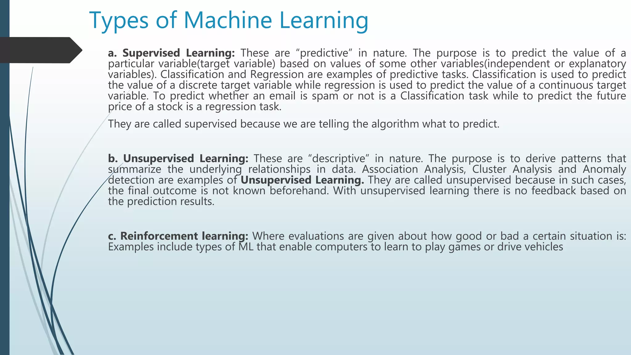 Types of Machine Learning
a. Supervised Learning: These are “predictive” in nature. The purpose is to predict the value of a
particular variable(target variable) based on values of some other variables(independent or explanatory
variables). Classification and Regression are examples of predictive tasks. Classification is used to predict
the value of a discrete target variable while regression is used to predict the value of a continuous target
variable. To predict whether an email is spam or not is a Classification task while to predict the future
price of a stock is a regression task.
They are called supervised because we are telling the algorithm what to predict.
b. Unsupervised Learning: These are “descriptive” in nature. The purpose is to derive patterns that
summarize the underlying relationships in data. Association Analysis, Cluster Analysis and Anomaly
detection are examples of Unsupervised Learning. They are called unsupervised because in such cases,
the final outcome is not known beforehand. With unsupervised learning there is no feedback based on
the prediction results.
c. Reinforcement learning: Where evaluations are given about how good or bad a certain situation is:
Examples include types of ML that enable computers to learn to play games or drive vehicles
 