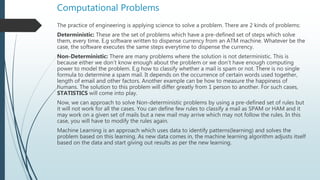Computational Problems
The practice of engineering is applying science to solve a problem. There are 2 kinds of problems:
Deterministic: These are the set of problems which have a pre-defined set of steps which solve
them, every time. E.g software written to dispense currency from an ATM machine. Whatever be the
case, the software executes the same steps everytime to dispense the currency.
Non-Deterministic: There are many problems where the solution is not deterministic. This is
because either we don’t know enough about the problem or we don’t have enough computing
power to model the problem. E.g how to classify whether a mail is spam or not. There is no single
formula to determine a spam mail. It depends on the occurrence of certain words used together,
length of email and other factors. Another example can be how to measure the happiness of
humans. The solution to this problem will differ greatly from 1 person to another. For such cases,
STATISTICS will come into play.
Now, we can approach to solve Non-deterministic problems by using a pre-defined set of rules but
it will not work for all the cases. You can define few rules to classify a mail as SPAM or HAM and it
may work on a given set of mails but a new mail may arrive which may not follow the rules. In this
case, you will have to modify the rules again.
Machine Learning is an approach which uses data to identify patterns(learning) and solves the
problem based on this learning. As new data comes in, the machine learning algorithm adjusts itself
based on the data and start giving out results as per the new learning.
 