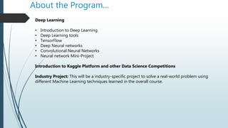 About the Program…
Deep Learning
• Introduction to Deep Learning
• Deep Learning tools
• TensorFlow
• Deep Neural networks
• Convolutional Neural Networks
• Neural network Mini-Project
Introduction to Kaggle Platform and other Data Science Competitions
Industry Project: This will be a industry-specific project to solve a real-world problem using
different Machine Learning techniques learned in the overall course.
 