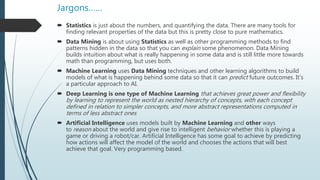 Jargons……
 Statistics is just about the numbers, and quantifying the data. There are many tools for
finding relevant properties of the data but this is pretty close to pure mathematics.
 Data Mining is about using Statistics as well as other programming methods to find
patterns hidden in the data so that you can explain some phenomenon. Data Mining
builds intuition about what is really happening in some data and is still little more towards
math than programming, but uses both.
 Machine Learning uses Data Mining techniques and other learning algorithms to build
models of what is happening behind some data so that it can predict future outcomes. It’s
a particular approach to AI.
 Deep Learning is one type of Machine Learning that achieves great power and flexibility
by learning to represent the world as nested hierarchy of concepts, with each concept
defined in relation to simpler concepts, and more abstract representations computed in
terms of less abstract ones
 Artificial Intelligence uses models built by Machine Learning and other ways
to reason about the world and give rise to intelligent behavior whether this is playing a
game or driving a robot/car. Artificial Intelligence has some goal to achieve by predicting
how actions will affect the model of the world and chooses the actions that will best
achieve that goal. Very programming based.
 