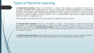 Types of Machine Learning
a. Supervised Learning: These are “predictive” in nature. The purpose is to predict the value of a
particular variable(target variable) based on values of some other variables(independent or explanatory
variables). Classification and Regression are examples of predictive tasks. Classification is used to predict
the value of a discrete target variable while regression is used to predict the value of a continuous target
variable. To predict whether an email is spam or not is a Classification task while to predict the future
price of a stock is a regression task.
They are called supervised because we are telling the algorithm what to predict.
b. Unsupervised Learning: These are “descriptive” in nature. The purpose is to derive patterns that
summarize the underlying relationships in data. Association Analysis, Cluster Analysis and Anomaly
detection are examples of Unsupervised Learning. They are called unsupervised because in such cases,
the final outcome is not known beforehand. With unsupervised learning there is no feedback based on
the prediction results.
c. Reinforcement learning: Where evaluations are given about how good or bad a certain situation is:
Examples include types of ML that enable computers to learn to play games or drive vehicles
 