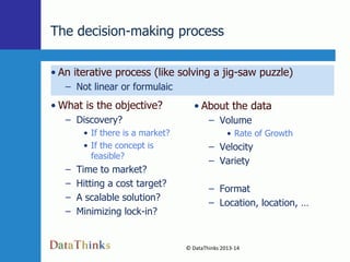 The decision-making process
• An iterative process (like solving a jig-saw puzzle)
– Not linear or formulaic

• What is the objective?

• About the data

– Discovery?

– Volume

• If there is a market?
• If the concept is
feasible?

–
–
–
–

• Rate of Growth

– Velocity
– Variety

Time to market?
Hitting a cost target?
A scalable solution?
Minimizing lock-in?

– Format
– Location, location, …

© DataThinks 2013-14
13

 