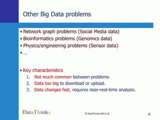 Other Big Data problems
• Network graph problems (Social Media data)
• Bioinformatics problems (Genomics data)
• Physics/engineering problems (Sensor data)
•…

• Key characteristics
1. Not much common between problems
2. Data too big to download or upload.
3. Data changes fast, requires near-real-time analysis.

© DataThinks 2013-14
6

6

 