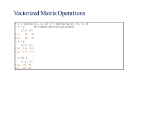Vectorized MatrixOperations
> x <- matrix(1:4, 2, 2); y <- matrix(rep(10, 4), 2, 2)
> x * y ## element-wise multiplication
[,1] [,2]
[1,] 10 30
[2,] 20 40
> x / y
[,1] [,2]
[1,] 0.1 0.3
[2,] 0.2 0.4
> x %*% y
[,1] [,2]
[1,] 40 40
[2,] 60 60
 