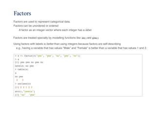 Factors
Factors are used to represent categorical data.
Factors can be unordered or ordered
A factor as an integer vector where each integer has a label.
Factors are treated specially by modelling functions like lm() and glm()
Using factors with labels is better than using integers because factors are self-describing
e.g., having a variable that has values “Male” and “Female” is better than a variable that has values 1 and 2.
> x <- factor(c("yes", "yes", "no", "yes", "no"))
> x
[1] yes yes no yes no
Levels: no yes
> table(x)
x
no yes
2 3
> unclass(x)
[1] 2 2 1 2 1
attr(,"levels")
[1] "no" "yes"
 