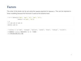 8
Factors
The order of the levels can be set using the levels argument to factor(). This can be important in
linear modelling because the first level is used as the baseline level.
> x <- factor(c("yes", "yes", "no", "yes", "no"),
levels = c("yes", "no"))
> x
[1] yes yes no yes no
Levels: yes no
> colors <- c("red", "orange", “yellow", "green", "blue", "indigo", "violet")
# 隨機抽出 colors 裡⾯面的單位 50 次，可重複。
# 計算各種名稱出現之次數
 