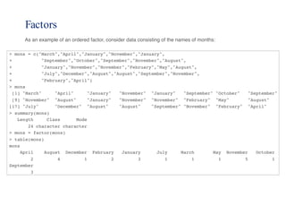 Factors
As an example of an ordered factor, consider data consisting of the names of months:
> mons = c("March","April","January","November","January",
+ "September","October","September","November","August",
+ "January","November","November","February","May","August",
+ "July","December","August","August","September","November",
+ "February","April")
> mons
[1] "March" "April" "January" "November" "January" "September" "October" "September"
[9] "November" "August" "January" "November" "November" "February" "May" "August"
[17] "July" "December" "August" "August" "September" "November" "February" "April"
> summary(mons)
Length Class Mode
24 character character
> mons = factor(mons)
> table(mons)
mons
April August December February January July March May November October
2 4 1 2 3 1 1 1 5 1
September
3
 