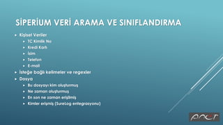SİPERİUM VERİ ARAMA VE SINIFLANDIRMA
 Kişisel Veriler
 TC Kimlik No
 Kredi Kartı
 İsim
 Telefon
 E-mail
 İsteğe bağlı kelimeler ve regexler
 Dosya
 Bu dosyayı kim oluşturmuş
 Ne zaman oluşturmuş
 En son ne zaman erişilmiş
 Kimler erişmiş (SureLog entegrasyonu)
 