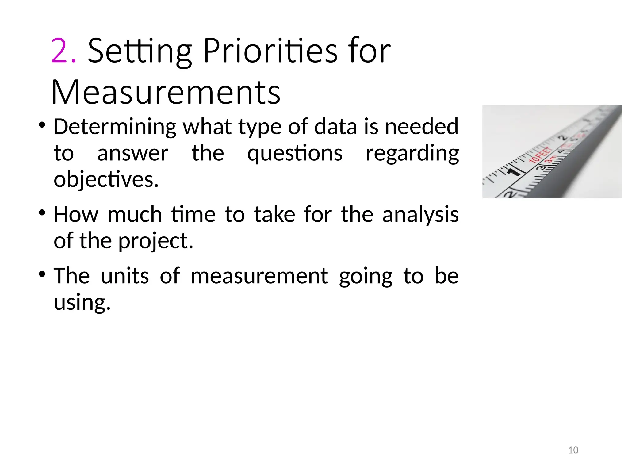 10
2. Setting Priorities for
Measurements
• Determining what type of data is needed
to answer the questions regarding
objectives.
• How much time to take for the analysis
of the project.
• The units of measurement going to be
using.
 
