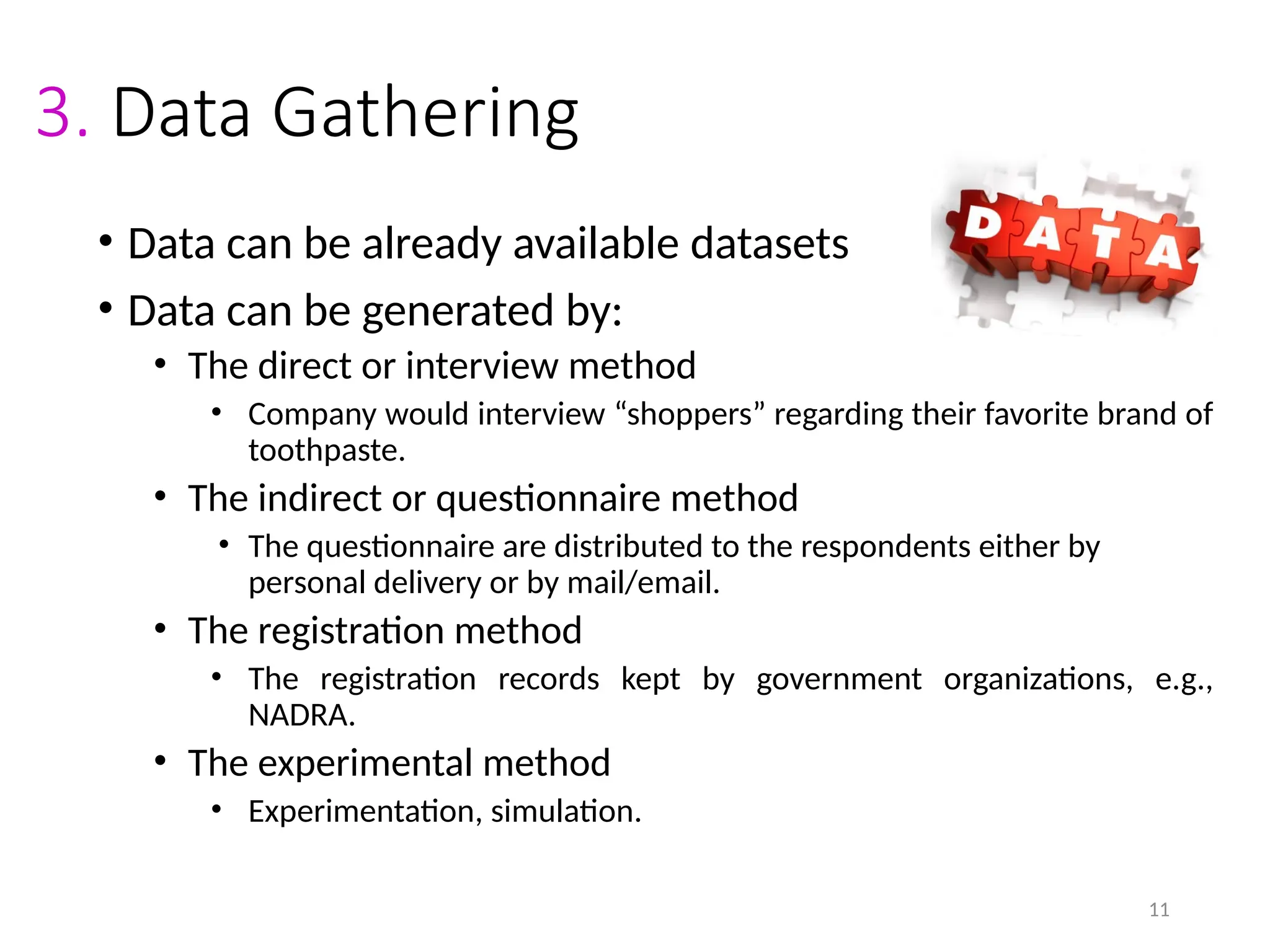 11
3. Data Gathering
• Data can be already available datasets
• Data can be generated by:
• The direct or interview method
• Company would interview “shoppers” regarding their favorite brand of
toothpaste.
• The indirect or questionnaire method
• The questionnaire are distributed to the respondents either by
personal delivery or by mail/email.
• The registration method
• The registration records kept by government organizations, e.g.,
NADRA.
• The experimental method
• Experimentation, simulation.
 