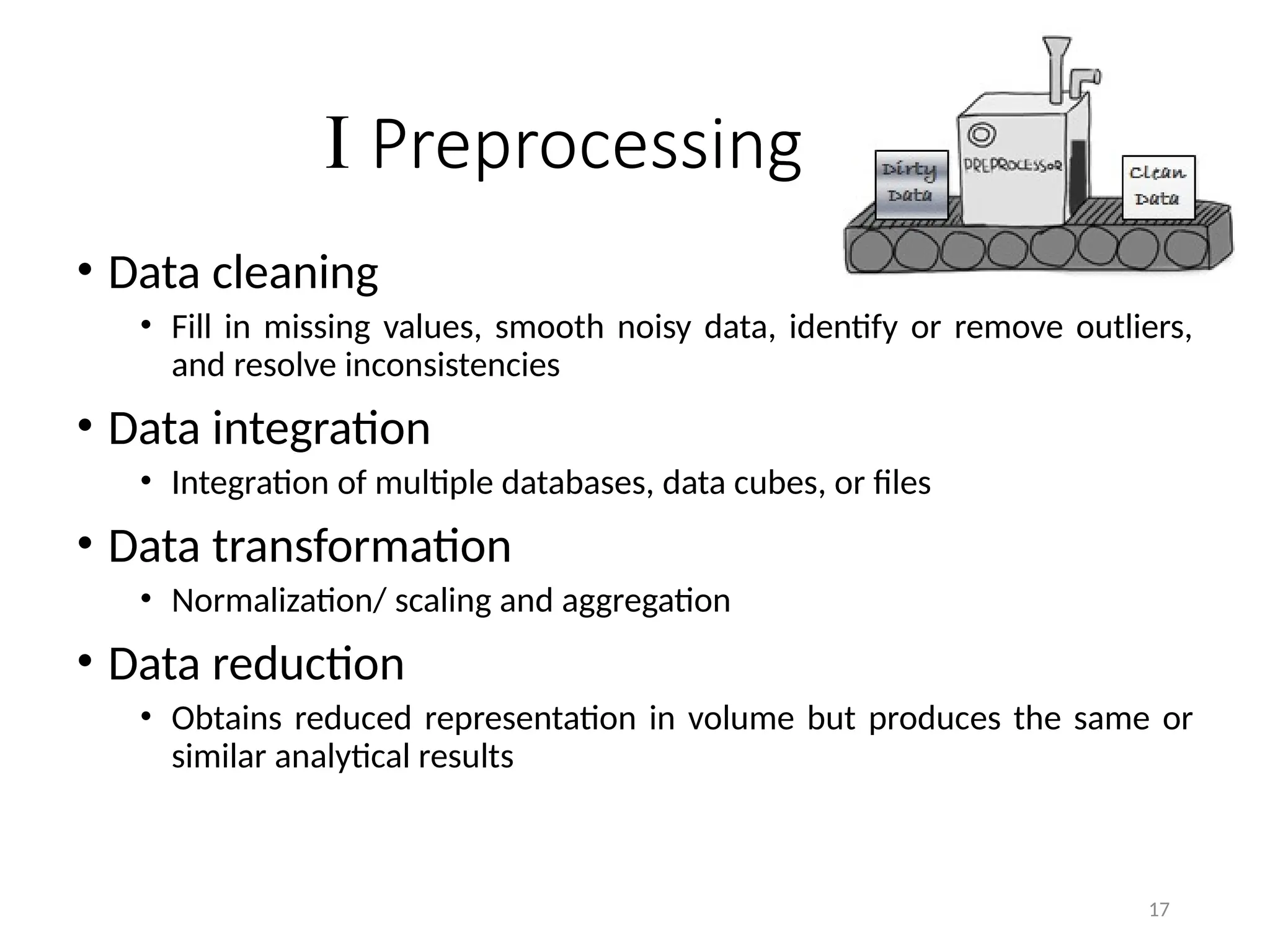 17
I Preprocessing
• Data cleaning
• Fill in missing values, smooth noisy data, identify or remove outliers,
and resolve inconsistencies
• Data integration
• Integration of multiple databases, data cubes, or files
• Data transformation
• Normalization/ scaling and aggregation
• Data reduction
• Obtains reduced representation in volume but produces the same or
similar analytical results
 