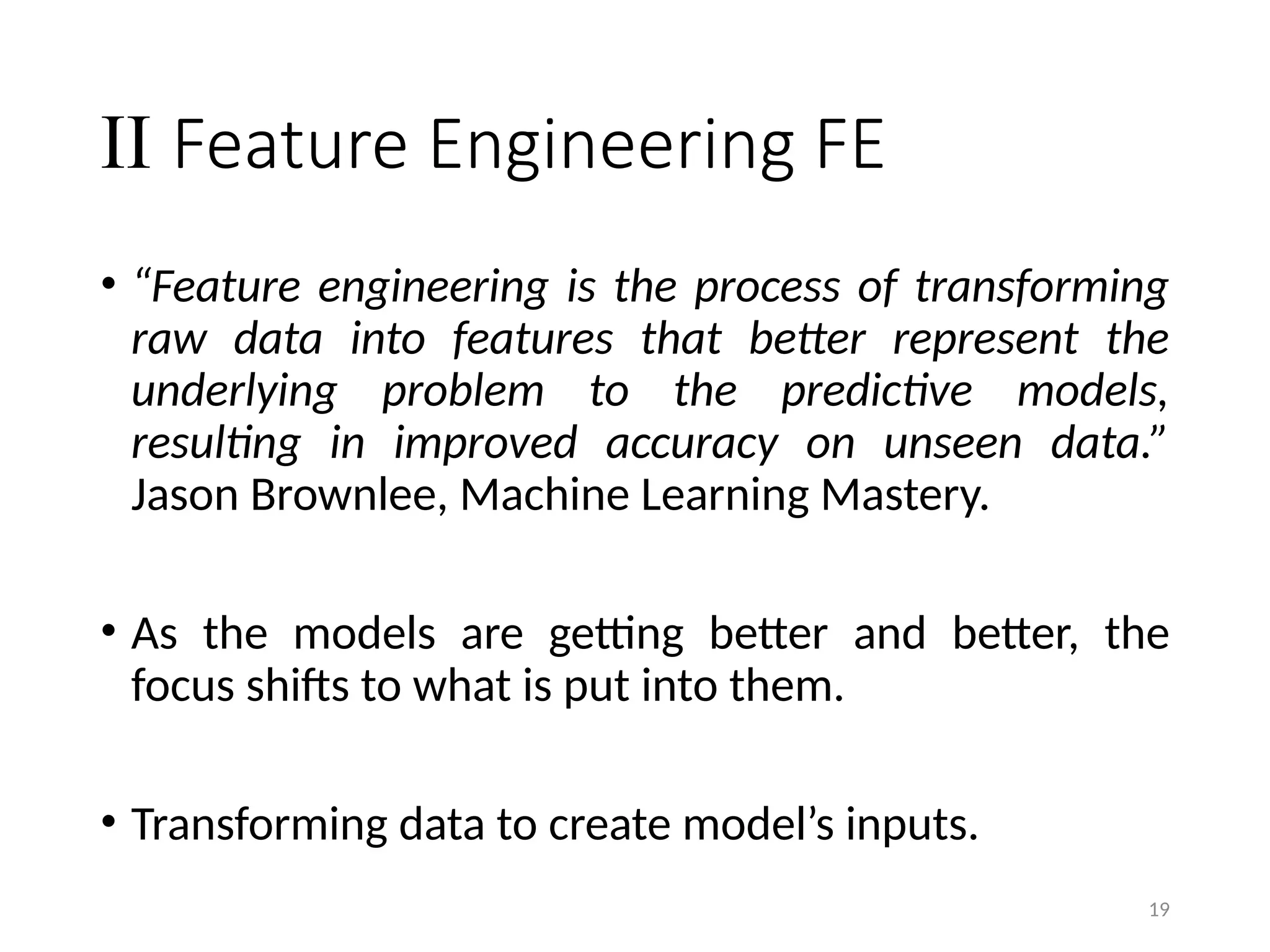 19
II Feature Engineering FE
• “Feature engineering is the process of transforming
raw data into features that better represent the
underlying problem to the predictive models,
resulting in improved accuracy on unseen data.”
Jason Brownlee, Machine Learning Mastery.
• As the models are getting better and better, the
focus shifts to what is put into them.
• Transforming data to create model’s inputs.
 