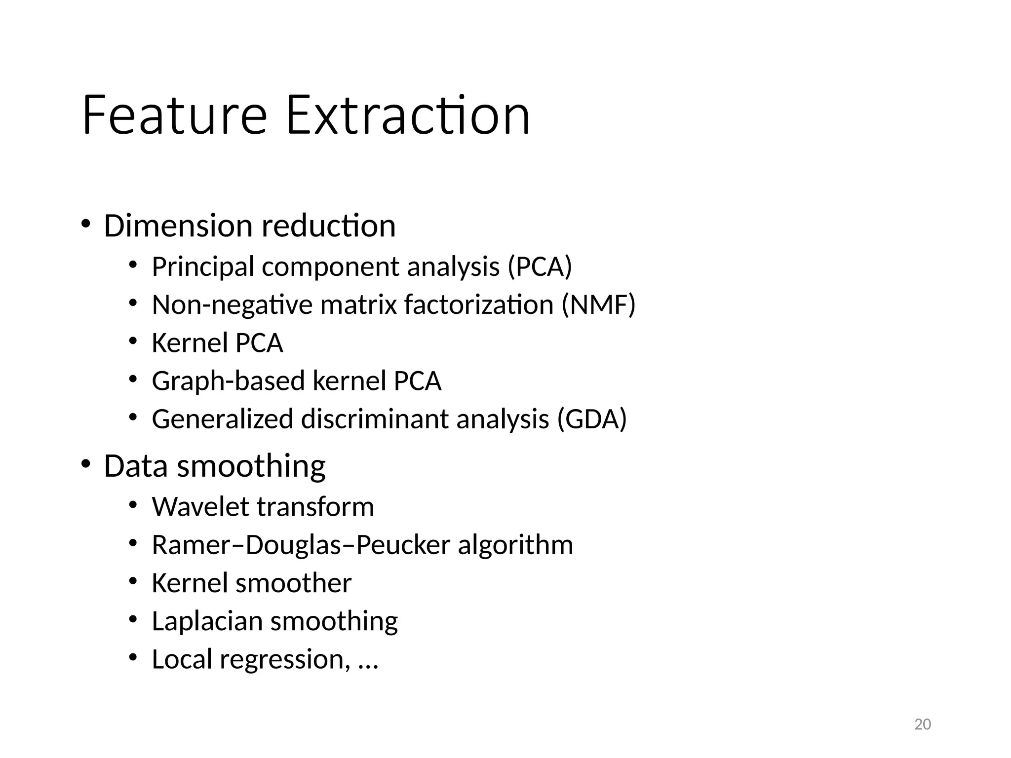 20
Feature Extraction
• Dimension reduction
• Principal component analysis (PCA)
• Non-negative matrix factorization (NMF)
• Kernel PCA
• Graph-based kernel PCA
• Generalized discriminant analysis (GDA)
• Data smoothing
• Wavelet transform
• Ramer–Douglas–Peucker algorithm
• Kernel smoother
• Laplacian smoothing
• Local regression, …
 