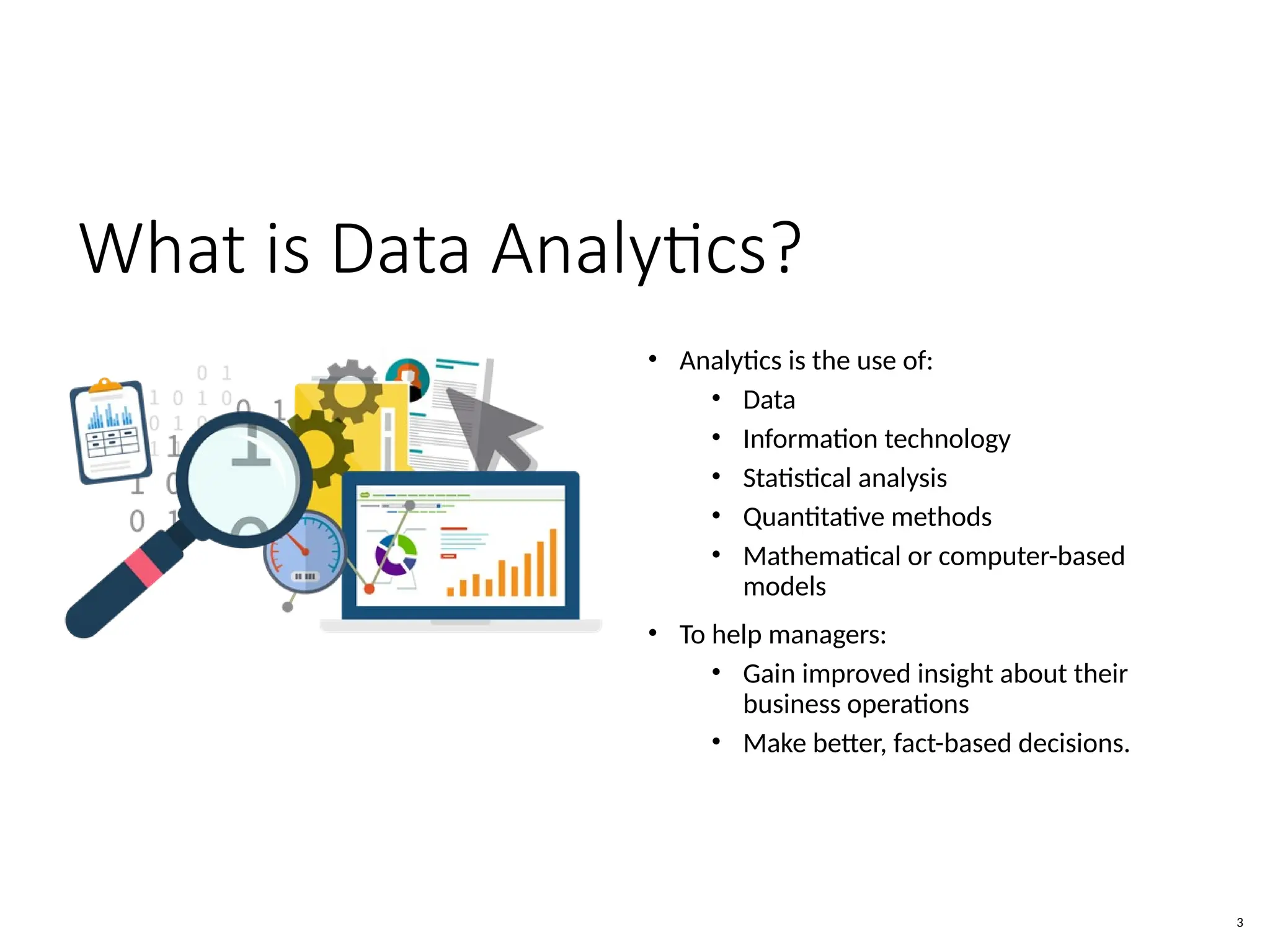 What is Data Analytics?
• Analytics is the use of:
• Data
• Information technology
• Statistical analysis
• Quantitative methods
• Mathematical or computer-based
models
• To help managers:
• Gain improved insight about their
business operations
• Make better, fact-based decisions.
3
 