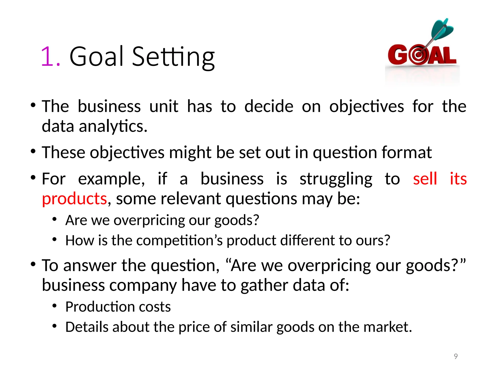 9
1. Goal Setting
• The business unit has to decide on objectives for the
data analytics.
• These objectives might be set out in question format
• For example, if a business is struggling to sell its
products, some relevant questions may be:
• Are we overpricing our goods?
• How is the competition’s product different to ours?
• To answer the question, “Are we overpricing our goods?”
business company have to gather data of:
• Production costs
• Details about the price of similar goods on the market.
 