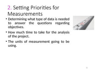 10
2. Setting Priorities for
Measurements
• Determining what type of data is needed
to answer the questions regarding
objectives.
• How much time to take for the analysis
of the project.
• The units of measurement going to be
using.
 