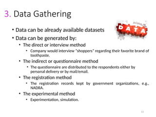 11
3. Data Gathering
• Data can be already available datasets
• Data can be generated by:
• The direct or interview method
• Company would interview “shoppers” regarding their favorite brand of
toothpaste.
• The indirect or questionnaire method
• The questionnaire are distributed to the respondents either by
personal delivery or by mail/email.
• The registration method
• The registration records kept by government organizations, e.g.,
NADRA.
• The experimental method
• Experimentation, simulation.
 