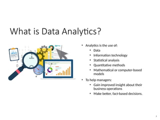 What is Data Analytics?
• Analytics is the use of:
• Data
• Information technology
• Statistical analysis
• Quantitative methods
• Mathematical or computer-based
models
• To help managers:
• Gain improved insight about their
business operations
• Make better, fact-based decisions.
3
 