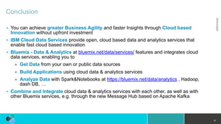 Conclusion
• You can achieve greater Business Agility and faster Insights through Cloud based
Innovation without upfront investment
• IBM Cloud Data Services provide open, cloud based data and analytics services that
enable fast cloud based innovation
• Bluemix - Data & Analytics at bluemix.net/data/services/ features and integrates cloud
data services, enabling you to
▪ Get Data from your own or public data sources
▪ Build Applications using cloud data & analytics services
▪ Analyze Data with Spark&Notebooks at https://bluemix.net/data/analytics , Hadoop,
dash DB, …
• Combine and Integrate cloud data & analytics services with each other, as well as with
other Bluemix services, e.g. through the new Message Hub based on Apache Kafka
10
 