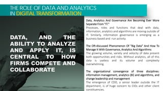 THE ROLE OF DATA AND ANALYTICS
IN DIGITAL TRANSFORMATION
Data, Analytics And Governance Are Becoming Ever More
Separate From "IT."
Processes, roles and functions that deal with data,
information, analytics and algorithms are moving outside of
IT. Similarly, information governance is emerging as a
business-based and -run activity.
The Oft-discussed Phenomenon Of "Big Data" And How To
Manage It With Governance, Analytics And Algorithms
The growing volume, variety and velocity of data present
both opportunities and risks. Without analytics, all of this
data is useless and its volume and complexity
overwhelming.
The organizational convergence of three disciplines:
information management, analytics (BI) and algorithms, and
change leadership and management
The emergence of CDO, a senior leader outside the IT
department, is of huge concern to CIOs and other client
constituencies.
DATA, AND THE
ABILITY TO ANALYZE
AND APPLY IT, IS
CENTRAL TO HOW
FIRMS COMPETE AND
COLLABORATE
 