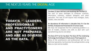 THE NEXT 25 YEARS: THE DIGITAL AGE
The Next 25 Years Will Not Look Anything Like The Past 25
The past 25 years belonged to computer scientists,
information scientists, network designers and other
specialists. The next 25 will require new strategies, tools,
models, roles and skills.
An Abundance Of Information Is Valuable Only If It Can Be
Verified, Analyzed And Presented On A Human Scale.
We have not recognized that the underlying problem is a
lack of models, analytics and skills to deal with such
overwhelming volume and detail.
The Story Of IT So Far Has Been The Story Of The Underlying
Technology And Software Infrastructure That Supports It.
Many of the practitioners and professionals will not be
technical specialists, but business-focused generalists using
data as a tool and an enabler.
TODAY'S LEADERS,
PROFESSIONALS
AND PRACTITIONERS
ARE NOT PREPARED,
AND ARE AS DIVERSE
AS THE DATA.
 