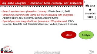 Einat Shimoni and Pini Cohen’s work Copyright@2015
Do not remove source or attribution from any slide, graph or portion of graph
Big Data analytics – combined tools (storage and analytics)
•Search environments (based on Lucene) : ElasticSearch, SolR
•Streaming environments (some act like messaging with analytics) :
Apache Spark, IBM Streams, Samza, Apache Kafka
•Special purpose integrated tools (some are HW appliances): IBM’s
Netezza, Teradata and Teradata’s Rainstor, Vertica, Oracle’s Exadata,
26
Store Analyze
Big data
analytics
tools
P
 