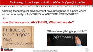 Einat Shimoni and Pini Cohen’s work Copyright@2015
Do not remove source or attribution from any slide, graph or portion of graph
4
Technology is no longer a limit - We’re in (good) trouble!
Amazing technological advancement have brought us to a point where
we can now analyze ANYTHING, at ANY TIME, EVERYWHERE
So…
now that we can do ANYTHING, What will we do?
“Oh no! everything is possible!”
N
 