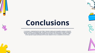 Conclusions
In conclusion, understanding the role of data in decision-making and competition analysis is critical for
business success. By leveraging data, companies can enhance their performance, identify competitive
threats, and implement strategies that position them favorably in the marketplace. Ultimately, a data-
driven approach equips businesses with the tools needed to thrive in competitive environments.
 