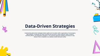 Data-Driven Strategies
Implementing data-driven strategies fosters agility and innovation within organizations. By leveraging
data analytics, companies can tailor products and services to meet customer needs, enhance
marketing efforts, and streamline operations. This proactive approach enables businesses to stay
ahead of their competition and address market demands swiftly.
 