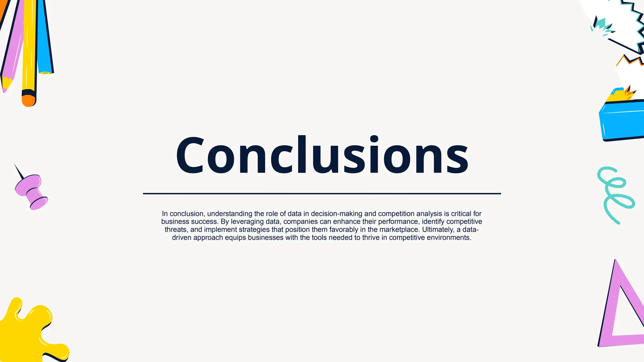 Conclusions
In conclusion, understanding the role of data in decision-making and competition analysis is critical for
business success. By leveraging data, companies can enhance their performance, identify competitive
threats, and implement strategies that position them favorably in the marketplace. Ultimately, a data-
driven approach equips businesses with the tools needed to thrive in competitive environments.
 