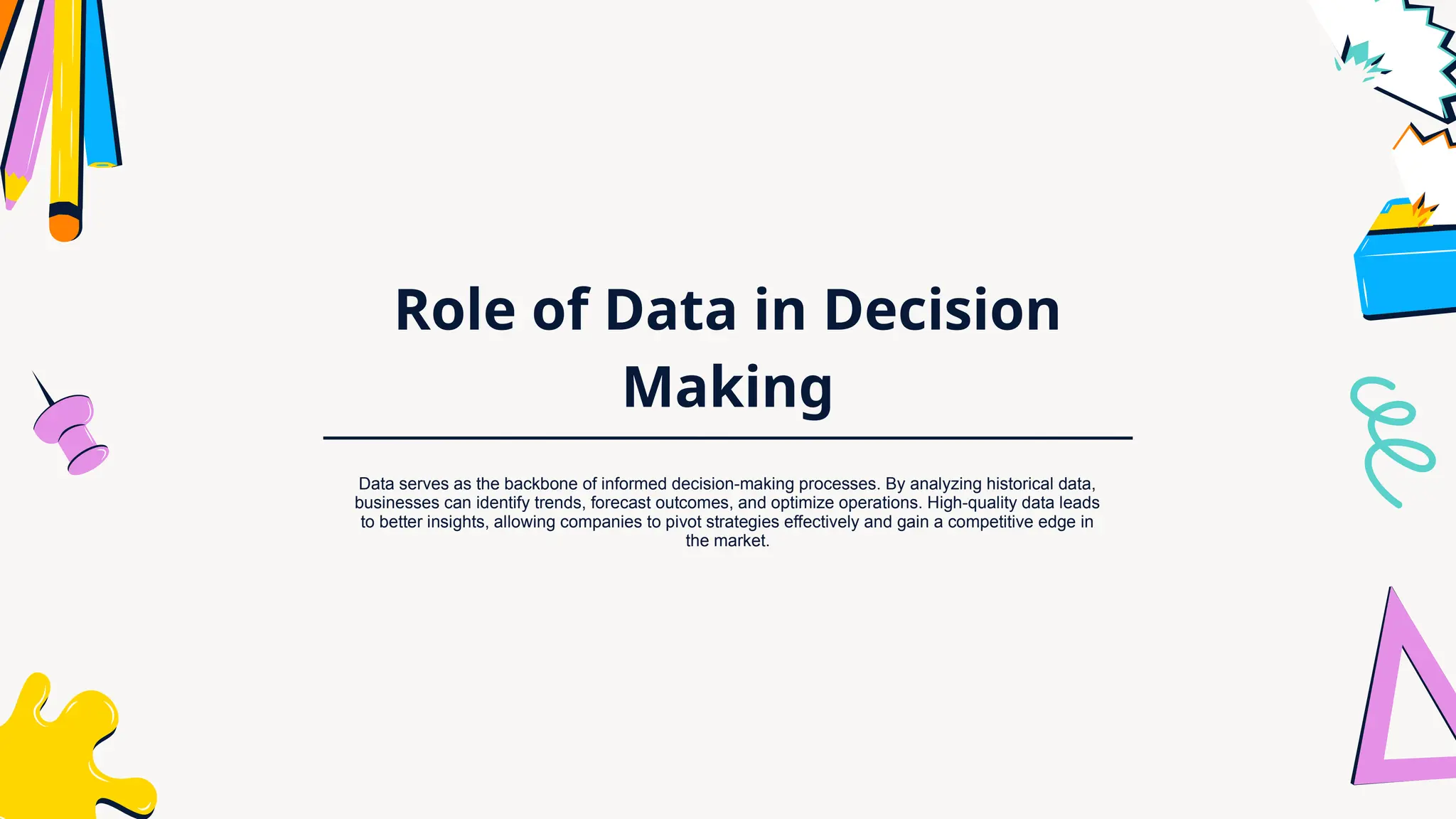 Role of Data in Decision
Making
Data serves as the backbone of informed decision-making processes. By analyzing historical data,
businesses can identify trends, forecast outcomes, and optimize operations. High-quality data leads
to better insights, allowing companies to pivot strategies effectively and gain a competitive edge in
the market.
 