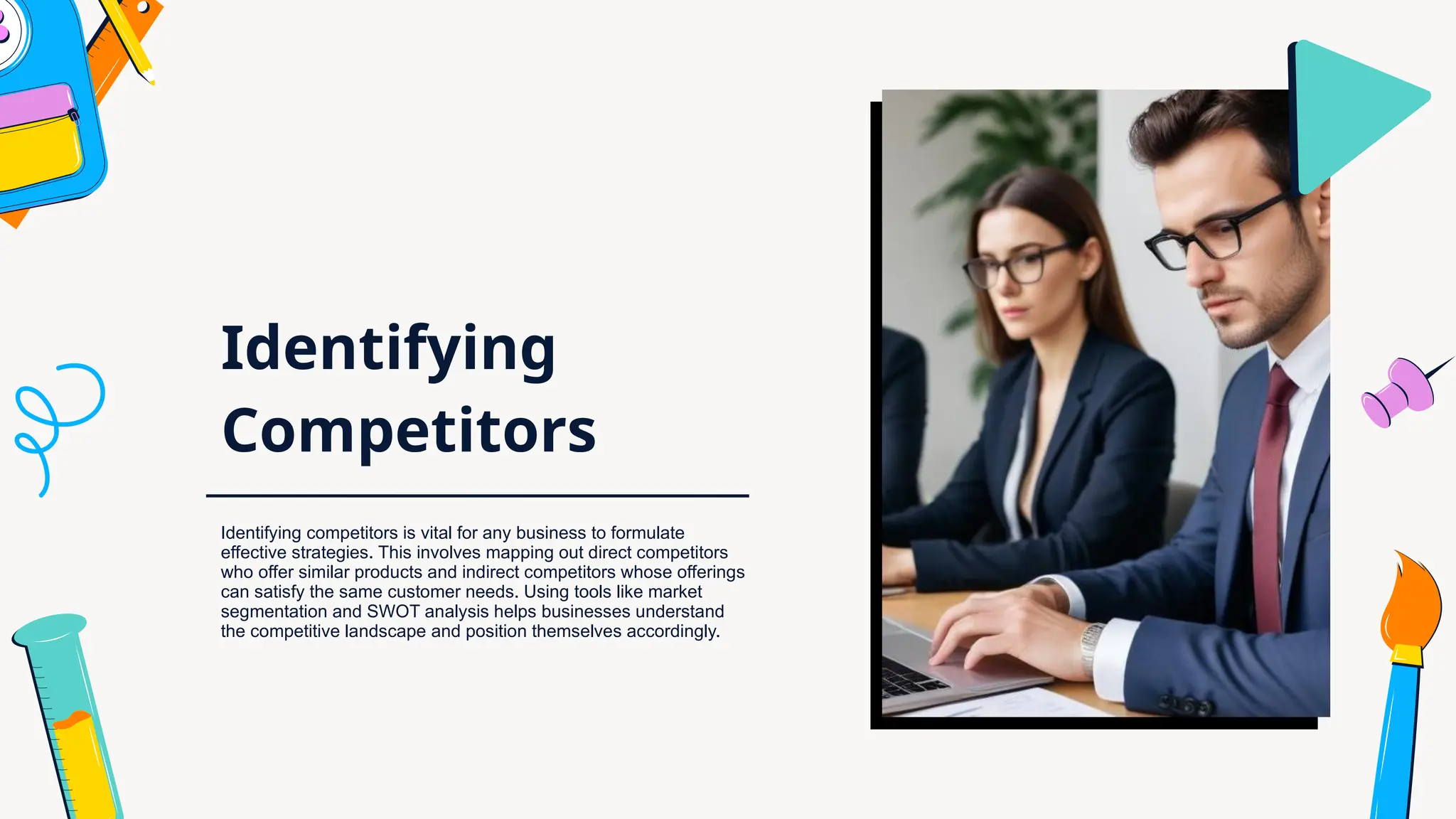 Identifying
Competitors
Identifying competitors is vital for any business to formulate
effective strategies. This involves mapping out direct competitors
who offer similar products and indirect competitors whose offerings
can satisfy the same customer needs. Using tools like market
segmentation and SWOT analysis helps businesses understand
the competitive landscape and position themselves accordingly.
 