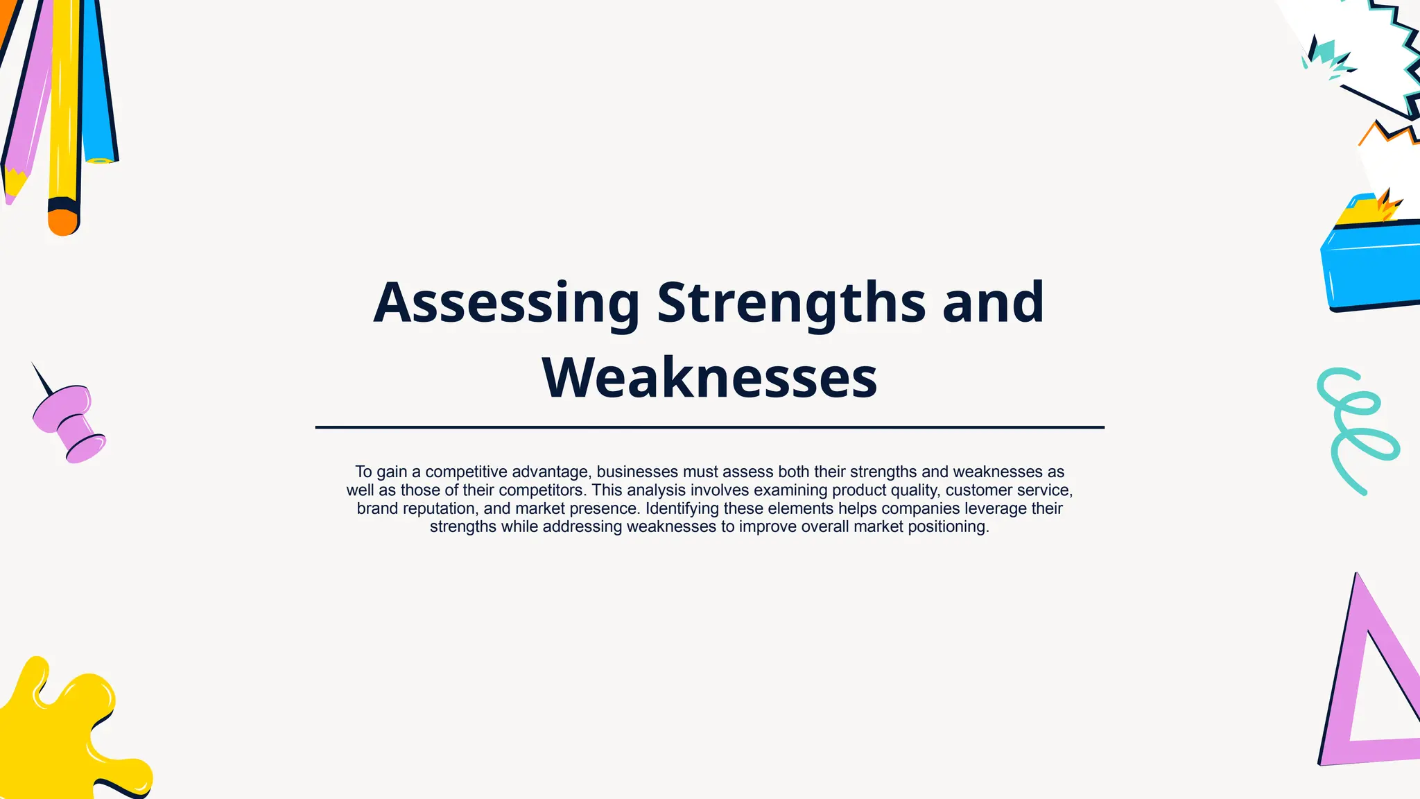 Assessing Strengths and
Weaknesses
To gain a competitive advantage, businesses must assess both their strengths and weaknesses as
well as those of their competitors. This analysis involves examining product quality, customer service,
brand reputation, and market presence. Identifying these elements helps companies leverage their
strengths while addressing weaknesses to improve overall market positioning.
 