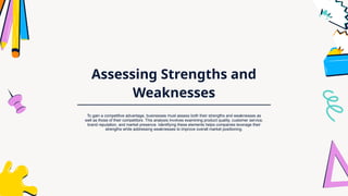 Assessing Strengths and
Weaknesses
To gain a competitive advantage, businesses must assess both their strengths and weaknesses as
well as those of their competitors. This analysis involves examining product quality, customer service,
brand reputation, and market presence. Identifying these elements helps companies leverage their
strengths while addressing weaknesses to improve overall market positioning.
 