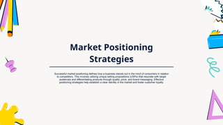 Market Positioning
Strategies
Successful market positioning defines how a business stands out in the mind of consumers in relation
to competitors. This involves utilizing unique selling propositions (USPs) that resonate with target
audiences and differentiating products through quality, price, and brand messaging. Effective
positioning strategies help establish a clear identity in the market and foster customer loyalty.
 