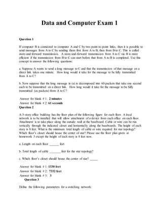 Data and Computer Exam 1
Question 1
If computer B is connected to computer A and C by two point-to-point links, then it is possible to
send messages from A to C by sending them first from A to B, then from B to C. This is called
store-and-forward transmission. A store-and-forward transmission from A to C via B is more
efficient if the transmission from B to C can start before that from A to B is completed. Use this
concept to answer the following questions:
a. Suppose A wants to send a long message to C and that the transmission of that message on a
direct link takes one minute. How long would it take for the message to be fully transmitted
from A to C?
b. Now suppose that the long message in (a) is decomposed into 60 packets that take one second
each to be transmitted on a direct link. How long would it take for the message to be fully
transmitted (as packets) from A to C?
Answer for blank # 1: 2 minutes
Answer for blank # 2: 61 seconds
Question 2
A 5-story office building has the floor plan of the following figure for each floor. A local
network is to be installed that will allow attachment of a device from each office on each floor.
Attachment is to take place along the outside wall at the baseboard. Cable or wire can be run
vertically through the indicated closet and horizontally along the baseboards. The height of each
story is 8 feet. What is the minimum total length of cable or wire required for star topology?
Which floor’s closet should house the center of star? Please use the floor plan given at
homework 3 except the height of each story is 8 feet now.
a. Length on each floor ______ feet
b. Total length of cable _______ feet for the star topology?
c. Which floor’s closet should house the center of star? _____
Answer for blank # 1: 1330 feet
Answer for blank # 2: 7332 feet
Answer for blank # 3: 3
Question 3
Define the following parameters for a switching network:
 