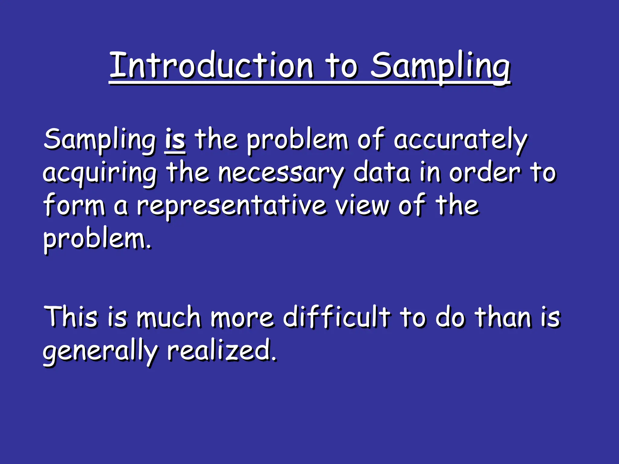 Introduction to Sampling
Sampling is the problem of accurately
acquiring the necessary data in order to
form a representative view of the
problem.
This is much more difficult to do than is
generally realized.
 