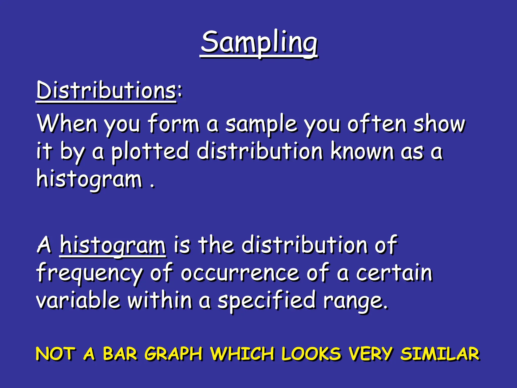 Sampling
Distributions:
When you form a sample you often show
it by a plotted distribution known as a
histogram .
A histogram is the distribution of
frequency of occurrence of a certain
variable within a specified range.
NOT A BAR GRAPH WHICH LOOKS VERY SIMILAR
 