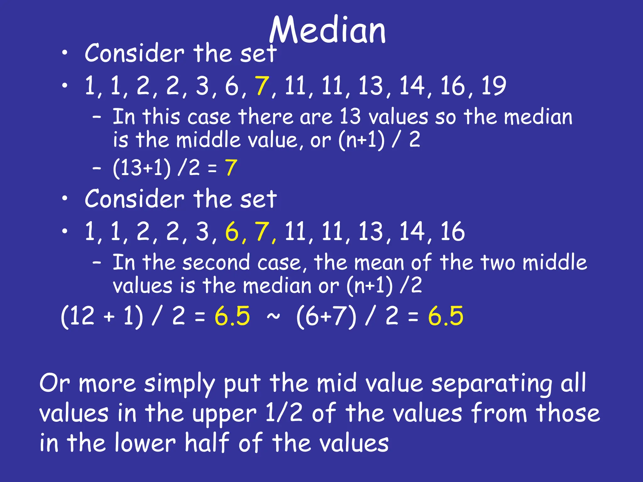 Median
• Consider the set
• 1, 1, 2, 2, 3, 6, 7, 11, 11, 13, 14, 16, 19
– In this case there are 13 values so the median
is the middle value, or (n+1) / 2
– (13+1) /2 = 7
• Consider the set
• 1, 1, 2, 2, 3, 6, 7, 11, 11, 13, 14, 16
– In the second case, the mean of the two middle
values is the median or (n+1) /2
(12 + 1) / 2 = 6.5 ~ (6+7) / 2 = 6.5
Or more simply put the mid value separating all
values in the upper 1/2 of the values from those
in the lower half of the values
 